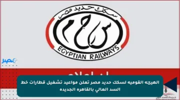 الهيئة القومية لسكك حديد مصر تعلن مواعيد تشغيل قطارات خط السد العالي بالقاهرة الجديدة